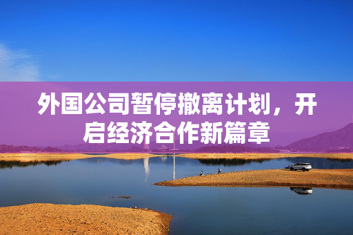 外国公司暂停撤离计划，开启经济合作新篇章