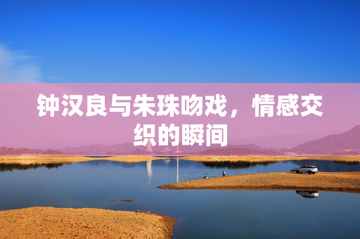 钟汉良与朱珠吻戏，情感交织的瞬间