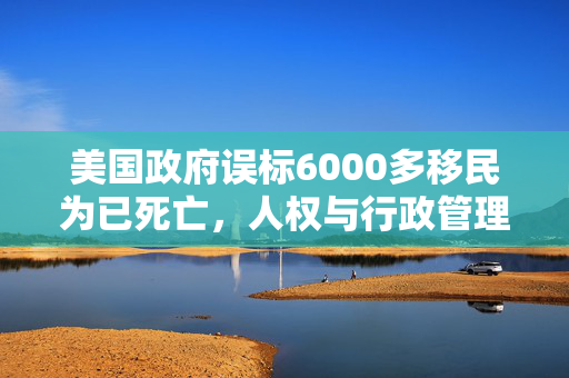 美国政府误标6000多移民为已死亡，人权与行政管理的双重挑战