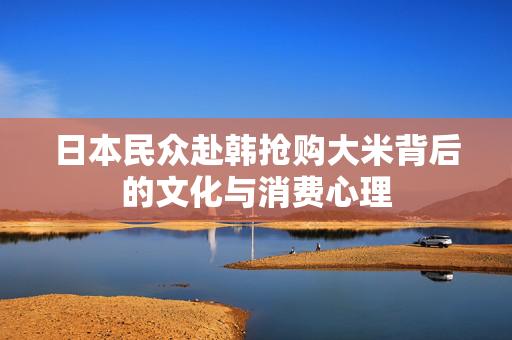 日本民众赴韩抢购大米背后的文化与消费心理