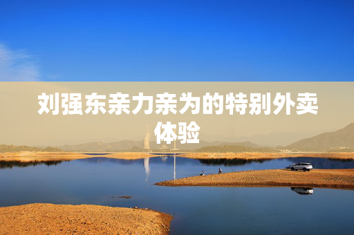 刘强东亲力亲为的特别外卖体验