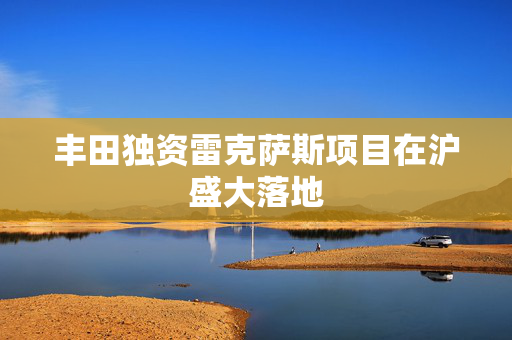 丰田独资雷克萨斯项目在沪盛大落地