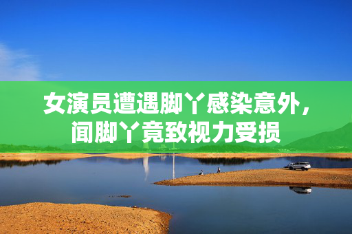 女演员遭遇脚丫感染意外，闻脚丫竟致视力受损