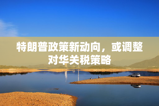 特朗普政策新动向，或调整对华关税策略