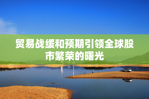 贸易战缓和预期引领全球股市繁荣的曙光