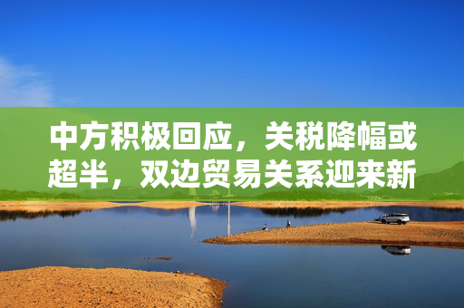 中方积极回应，关税降幅或超半，双边贸易关系迎来新机遇