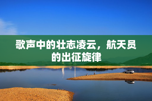 歌声中的壮志凌云，航天员的出征旋律