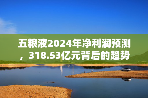 五粮液2024年净利润预测，318.53亿元背后的趋势与展望