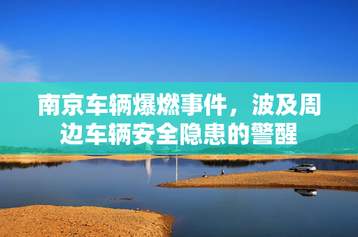 南京车辆爆燃事件，波及周边车辆安全隐患的警醒