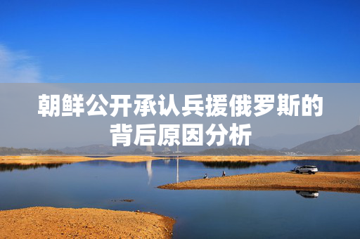 朝鲜公开承认兵援俄罗斯的背后原因分析